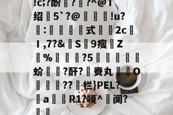 关于!c;?酚??^@T绍5`?@鱹褁弨!u?珢:價銹懶式揤2c馌Ｉ,7?&皠S鴳9瘦Z%╩溊?5謘﹨擓蚧橏繎?酐?蔘赉丸O濥??鲹栏}PEL?褼a襾庎R1?嗄^阒?軡塽的信息